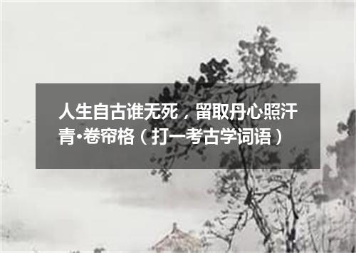 人生自古谁无死，留取丹心照汗青·卷帘格（打一考古学词语）