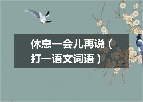 休息一会儿再说（打一语文词语）