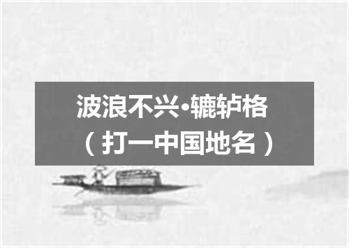 波浪不兴·辘轳格（打一中国地名）