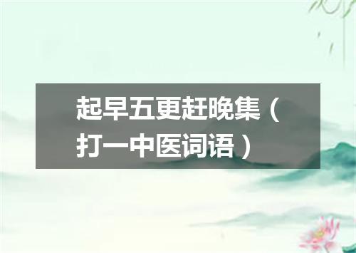 起早五更赶晚集（打一中医词语）