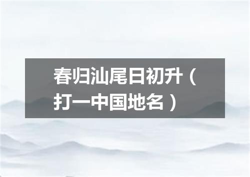 春归汕尾日初升（打一中国地名）