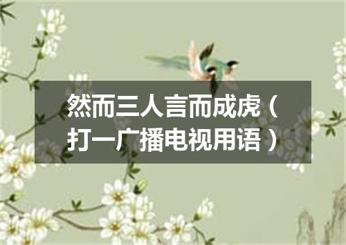 然而三人言而成虎（打一广播电视用语）