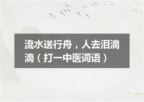 流水送行舟，人去泪滴滴（打一中医词语）