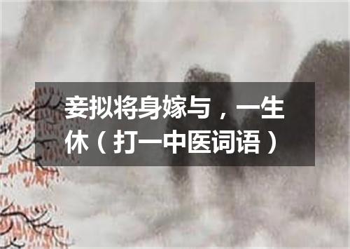 妾拟将身嫁与，一生休（打一中医词语）