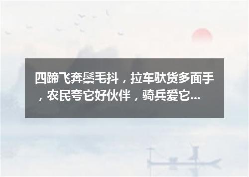 四蹄飞奔鬃毛抖，拉车驮货多面手，农民夸它好伙伴，骑兵爱它如战友。（打一动物）