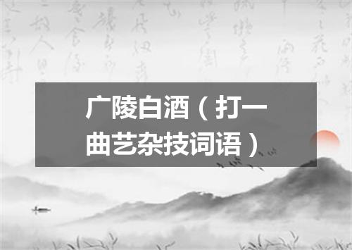 广陵白酒（打一曲艺杂技词语）