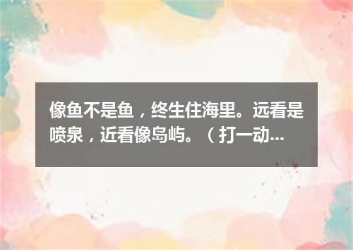 像鱼不是鱼，终生住海里。远看是喷泉，近看像岛屿。（打一动物）