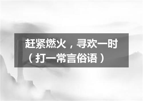 赶紧燃火，寻欢一时（打一常言俗语）