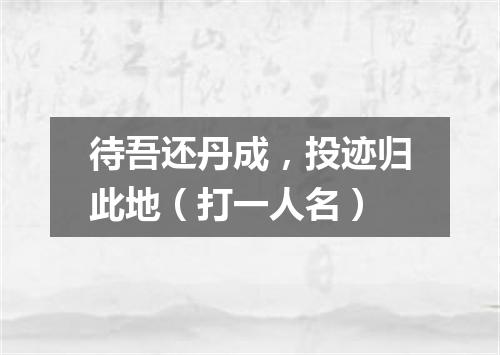 待吾还丹成，投迹归此地（打一人名）