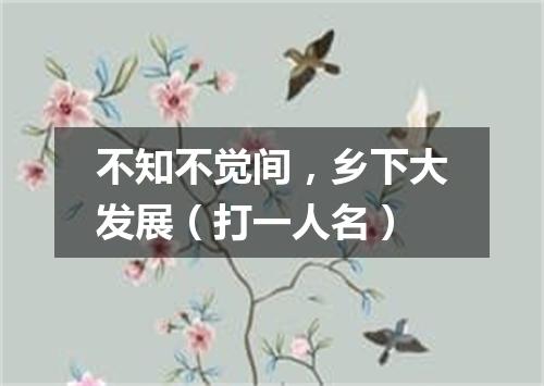 不知不觉间，乡下大发展（打一人名）