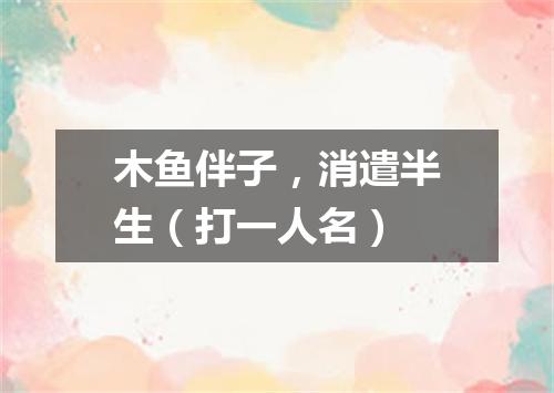 木鱼伴子，消遣半生（打一人名）