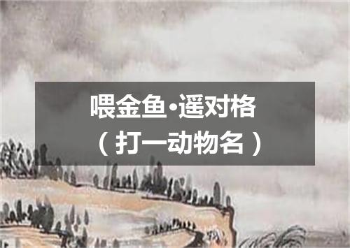 喂金鱼·遥对格（打一动物名）