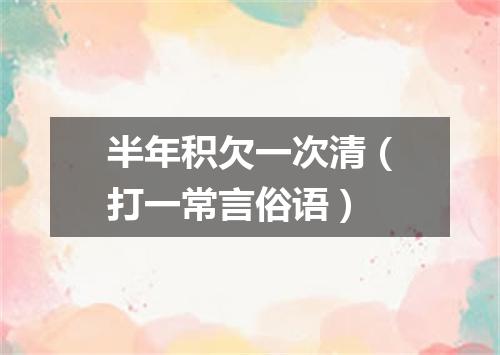 半年积欠一次清（打一常言俗语）