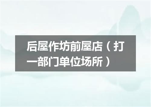 后屋作坊前屋店（打一部门单位场所）