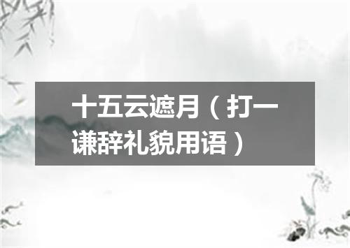 十五云遮月（打一谦辞礼貌用语）