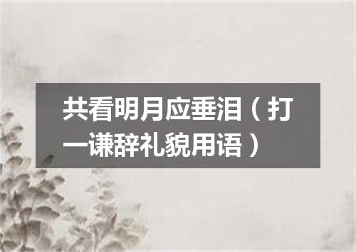 共看明月应垂泪（打一谦辞礼貌用语）