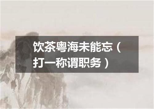 饮茶粤海未能忘（打一称谓职务）