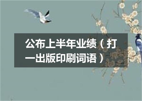 公布上半年业绩（打一出版印刷词语）