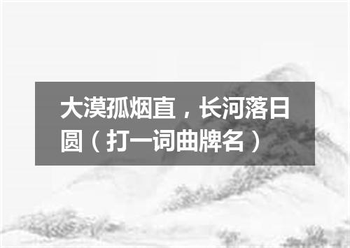 大漠孤烟直，长河落日圆（打一词曲牌名）