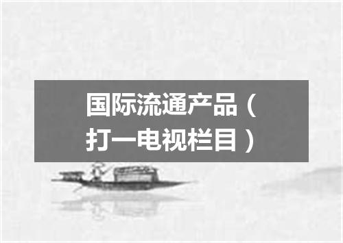 国际流通产品（打一电视栏目）