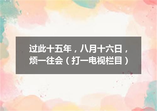 过此十五年，八月十六日，烦一往会（打一电视栏目）