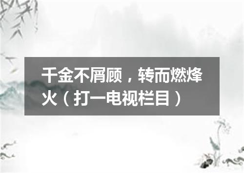 千金不屑顾，转而燃烽火（打一电视栏目）