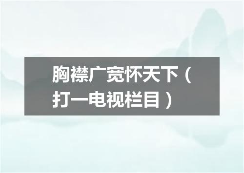 胸襟广宽怀天下（打一电视栏目）