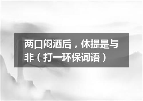 两口闷酒后，休提是与非（打一环保词语）