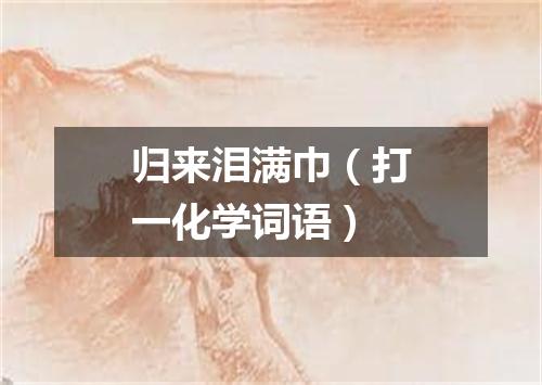 归来泪满巾（打一化学词语）