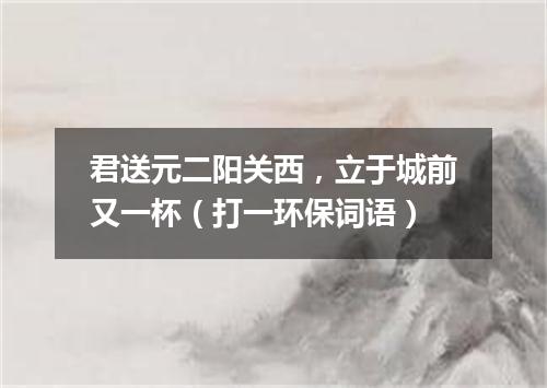 君送元二阳关西，立于城前又一杯（打一环保词语）