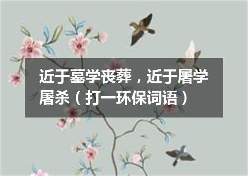 近于墓学丧葬，近于屠学屠杀（打一环保词语）
