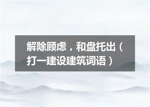 解除顾虑，和盘托出（打一建设建筑词语）