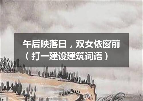 午后映落日，双女依窗前（打一建设建筑词语）