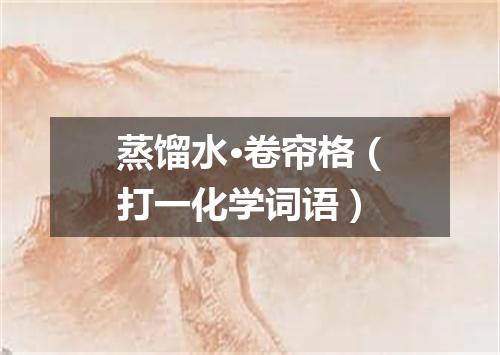 蒸馏水·卷帘格（打一化学词语）