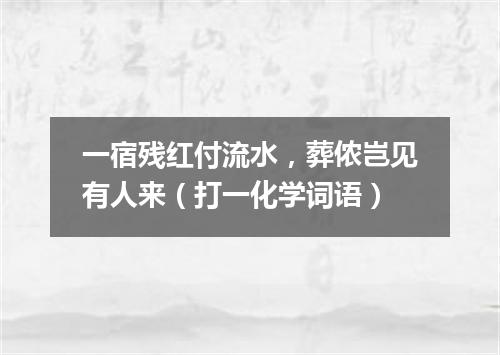 一宿残红付流水，葬侬岂见有人来（打一化学词语）