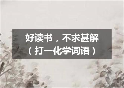 好读书，不求甚解（打一化学词语）