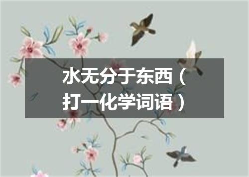 水无分于东西（打一化学词语）