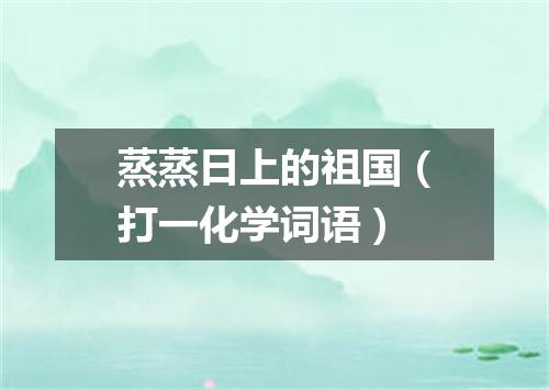 蒸蒸日上的祖国（打一化学词语）