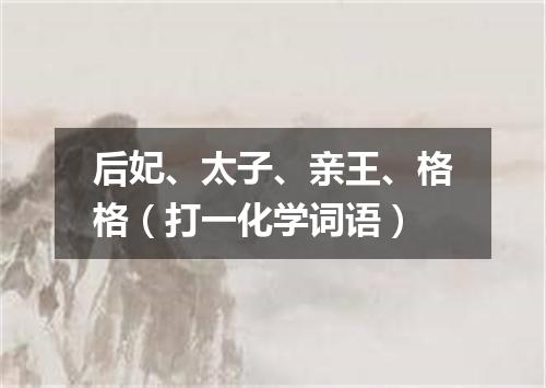 后妃、太子、亲王、格格（打一化学词语）