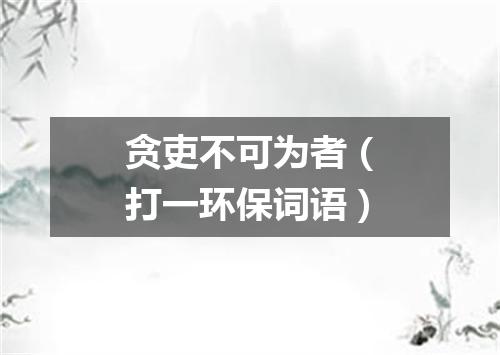 贪吏不可为者（打一环保词语）