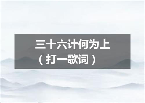 三十六计何为上（打一歌词）
