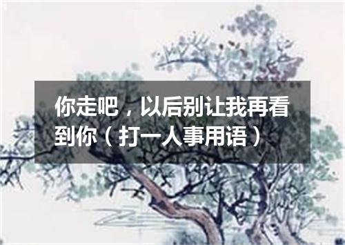 你走吧，以后别让我再看到你（打一人事用语）