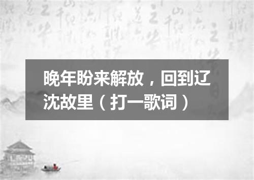 晚年盼来解放，回到辽沈故里（打一歌词）