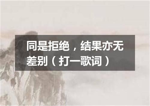 同是拒绝，结果亦无差别（打一歌词）