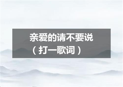 亲爱的请不要说（打一歌词）