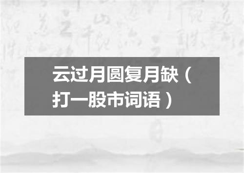 云过月圆复月缺（打一股市词语）