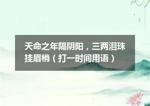 天命之年隔阴阳，三两泪珠挂眉梢（打一时间用语）