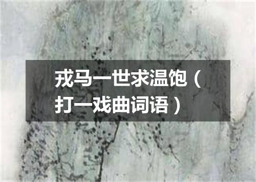 戎马一世求温饱（打一戏曲词语）