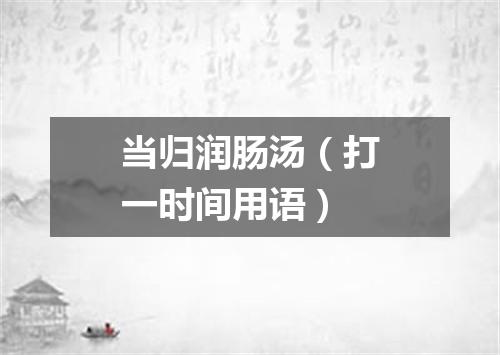 当归润肠汤（打一时间用语）