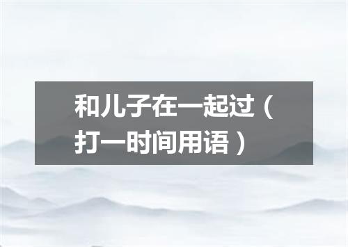 和儿子在一起过（打一时间用语）